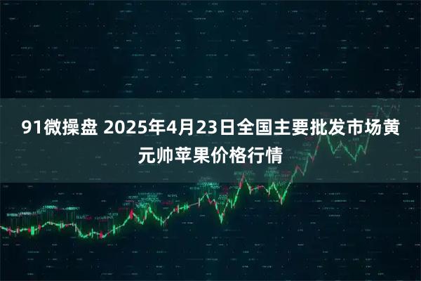 91微操盘 2025年4月23日全国主要批发市场黄元帅苹果价格行情