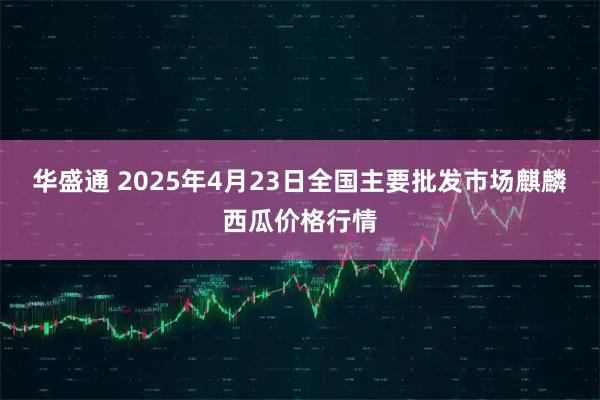 华盛通 2025年4月23日全国主要批发市场麒麟西瓜价格行情