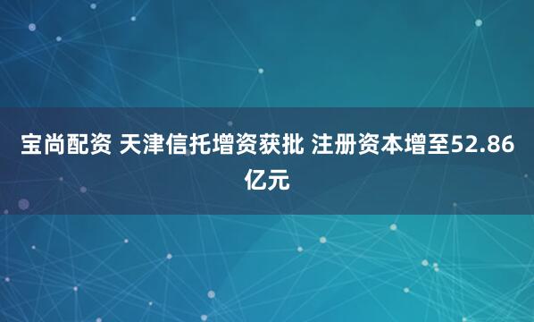 宝尚配资 天津信托增资获批 注册资本增至52.86亿元