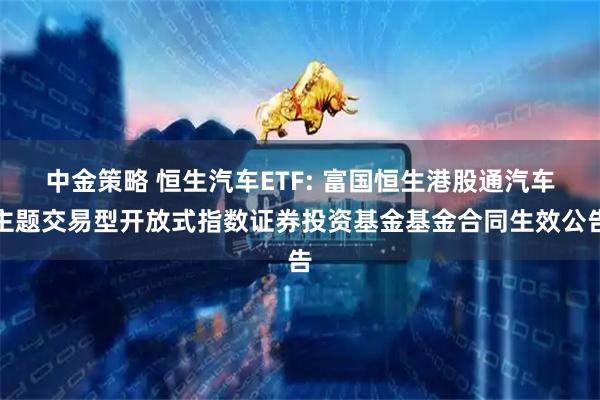 中金策略 恒生汽车ETF: 富国恒生港股通汽车主题交易型开放式指数证券投资基金基金合同生效公告