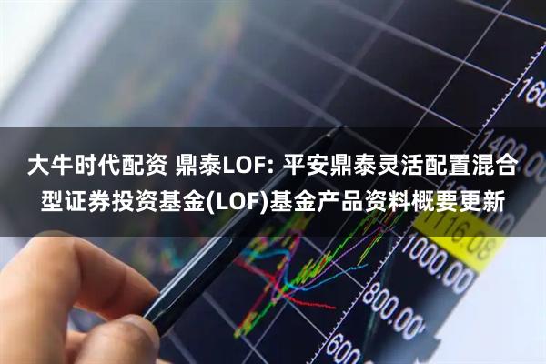 大牛时代配资 鼎泰LOF: 平安鼎泰灵活配置混合型证券投资基金(LOF)基金产品资料概要更新