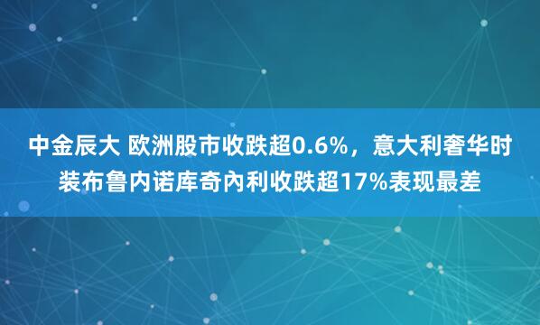 中金辰大 欧洲股市收跌超0.6%，意大利奢华时装布鲁内诺库奇內利收跌超17%表现最差