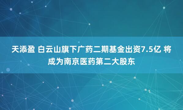 天添盈 白云山旗下广药二期基金出资7.5亿 将成为南京医药第二大股东
