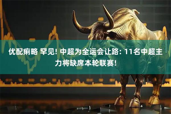 优配痢略 罕见! 中超为全运会让路: 11名中超主力将缺席本轮联赛!