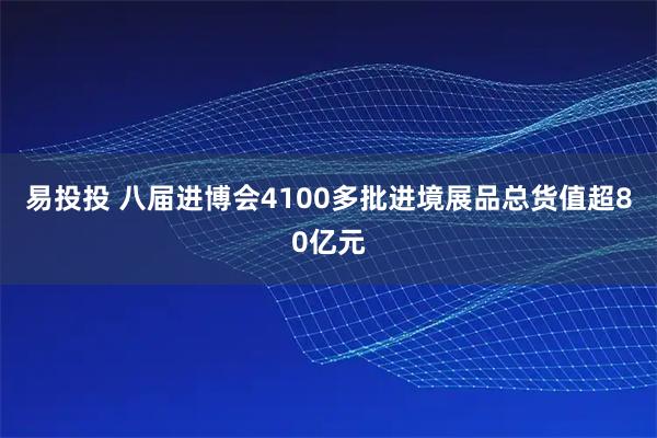 易投投 八届进博会4100多批进境展品总货值超80亿元