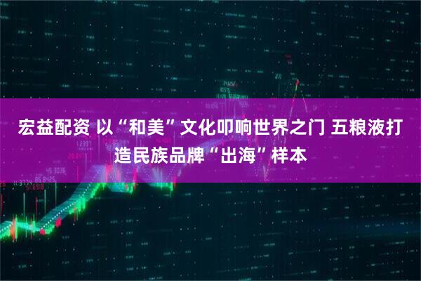 宏益配资 以“和美”文化叩响世界之门 五粮液打造民族品牌“出海”样本