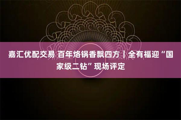 嘉汇优配交易 百年烙锅香飘四方|全有福迎“国家级二钻”现场评定
