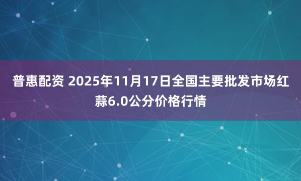 普惠配资 2025年11月17日全国主要批发市场红蒜6.0公分价格行情