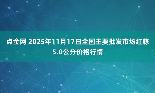 点金网 2025年11月17日全国主要批发市场红蒜5.0公分价格行情
