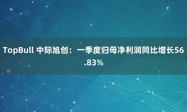TopBull 中际旭创：一季度归母净利润同比增长56.83%