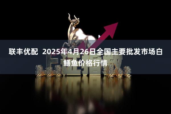 联丰优配  2025年4月26日全国主要批发市场白鳝鱼价格行情
