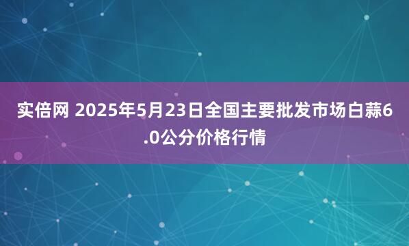 实倍网 2025年5月23日全国主要批发市场白蒜6.0公分价格行情