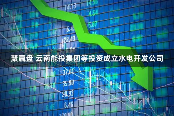 聚赢盘 云南能投集团等投资成立水电开发公司
