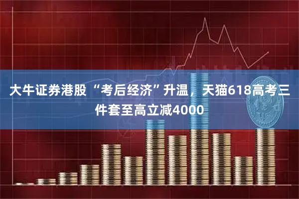大牛证券港股 “考后经济”升温，天猫618高考三件套至高立减4000