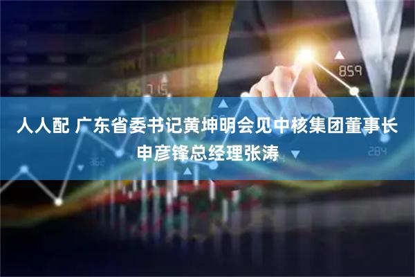 人人配 广东省委书记黄坤明会见中核集团董事长申彦锋总经理张涛