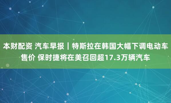 本财配资 汽车早报｜特斯拉在韩国大幅下调电动车售价 保时捷将在美召回超17.3万辆汽车