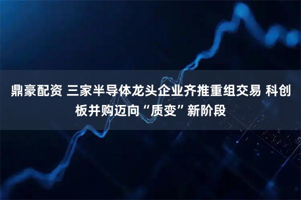 鼎豪配资 三家半导体龙头企业齐推重组交易 科创板并购迈向“质变”新阶段