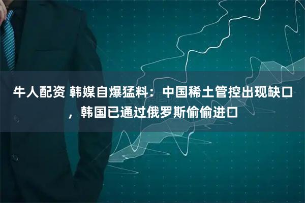 牛人配资 韩媒自爆猛料：中国稀土管控出现缺口，韩国已通过俄罗斯偷偷进口