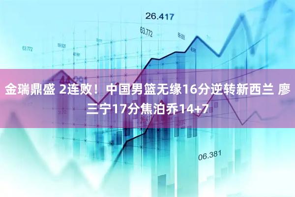 金瑞鼎盛 2连败！中国男篮无缘16分逆转新西兰 廖三宁17分焦泊乔14+7