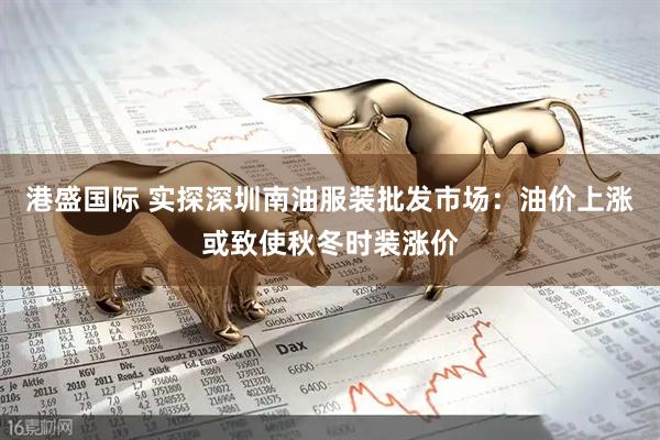 港盛国际 实探深圳南油服装批发市场：油价上涨或致使秋冬时装涨价
