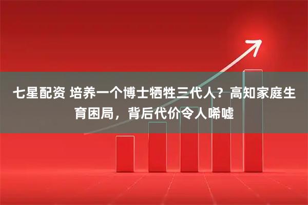 七星配资 培养一个博士牺牲三代人？高知家庭生育困局，背后代价令人唏嘘